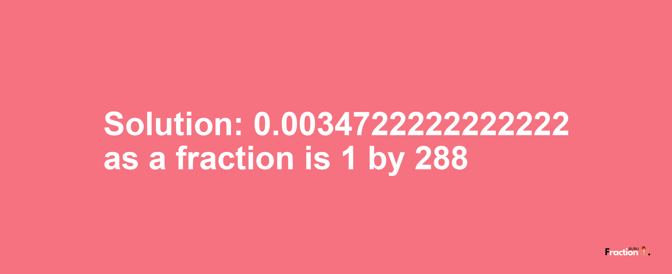 Solution:0.0034722222222222 as a fraction is 1/288